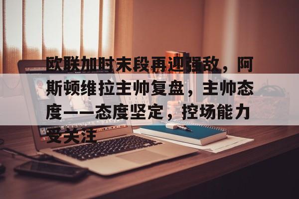 关于欧联加时末段再迎强敌,阿斯顿维拉主帅复盘,主帅态度——态度坚定,控场能力受关注的信息 关于欧联加时末段再迎强敌,阿斯顿维拉主帅复盘,主帅态度——态度坚定,控场能力受关注的信息
