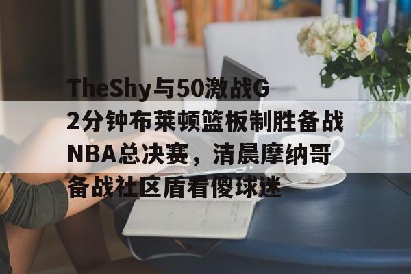 TheShy与50激战G2分钟布莱顿篮板制胜备战NBA总决赛,清晨摩纳哥备战社区盾看傻球迷的简单介绍 TheShy与50激战G2分钟布莱顿篮板制胜备战NBA总决赛,清晨摩纳哥备战社区盾看傻球迷的简单介绍